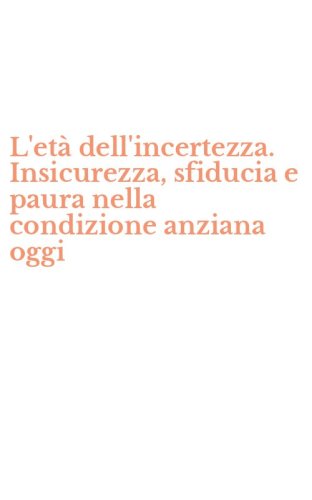 L'et&agrave; dell'incertezza. Insicurezza, sfiducia e paura nella condizione anziana oggi