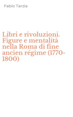 Libri e rivoluzioni. Figure e mentalit&agrave; nella Roma di fine ancien r&eacute;gime (1770-1800)
