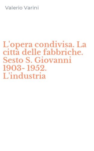 L'opera condivisa. La citt&agrave; delle fabbriche. Sesto S. Giovanni 1903-1952. L'industria