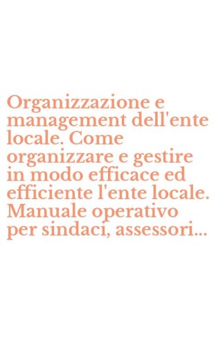 Organizzazione e management dell'ente locale. Come organizzare e gestire in modo efficace ed efficiente l'ente locale. Manuale operativo per sindaci, assessori...