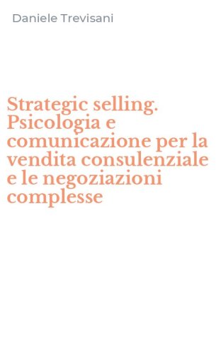 Strategic selling. Psicologia e comunicazione per la vendita consulenziale e le negoziazioni complesse