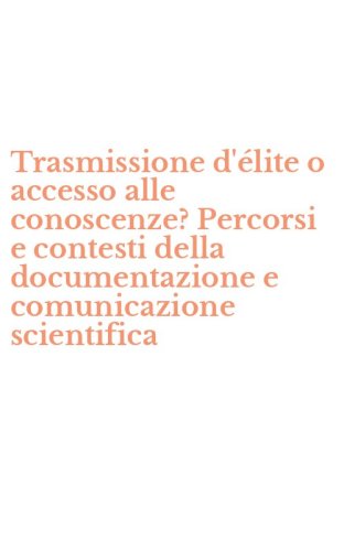 Trasmissione d'&eacute;lite o accesso alle conoscenze? Percorsi e contesti della documentazione e comunicazione scientifica
