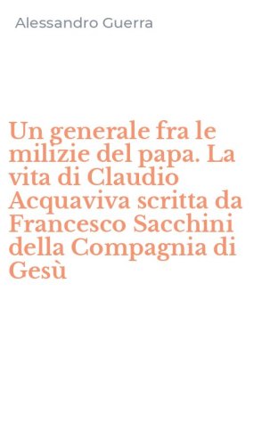 Un generale fra le milizie del papa. La vita di Claudio Acquaviva scritta da Francesco Sacchini della Compagnia di Ges&ugrave;