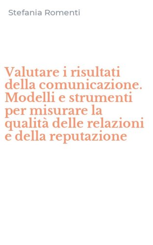 Valutare i risultati della comunicazione. Modelli e strumenti per misurare la qualit&agrave; delle relazioni e della reputazione