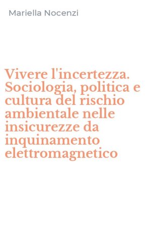 Vivere l'incertezza. Sociologia, politica e cultura del rischio ambientale nelle insicurezze da inquinamento elettromagnetico