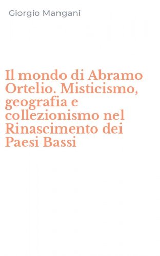 Il mondo di Abramo Ortelio. Misticismo, geografia e collezionismo nel Rinascimento dei Paesi Bassi