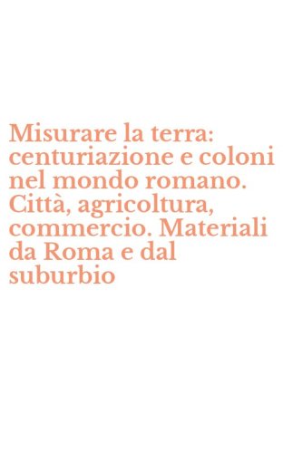 Misurare la terra: centuriazione e coloni nel mondo romano. Citt&agrave;, agricoltura, commercio. Materiali da Roma e dal suburbio