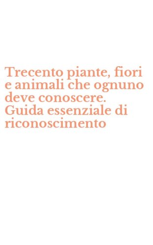 Trecento piante, fiori e animali che ognuno deve conoscere. Guida essenziale di riconoscimento