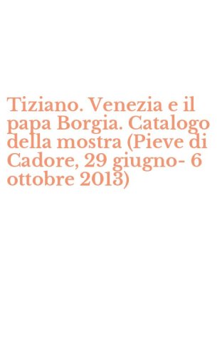 Tiziano. Venezia e il papa Borgia. Catalogo della mostra (Pieve di Cadore, 29 giugno-6 ottobre 2013)