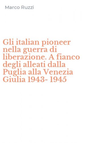 Gli italian pioneer nella guerra di liberazione. A fianco degli alleati dalla Puglia alla Venezia Giulia 1943-1945