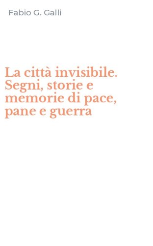 La citt&agrave; invisibile. Segni, storie e memorie di pace, pane e guerra