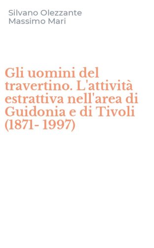Gli uomini del travertino. L'attivit&agrave; estrattiva nell'area di Guidonia e di Tivoli (1871-1997)