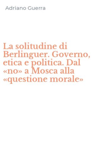 La solitudine di Berlinguer. Governo, etica e politica. Dal &laquo;no&raquo; a Mosca alla &laquo;questione morale&raquo;