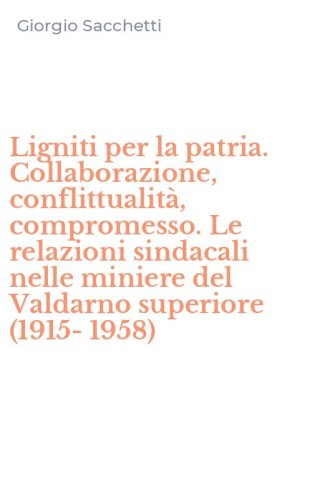 Ligniti per la patria. Collaborazione, conflittualit&agrave;, compromesso. Le relazioni sindacali nelle miniere del Valdarno superiore (1915-1958)