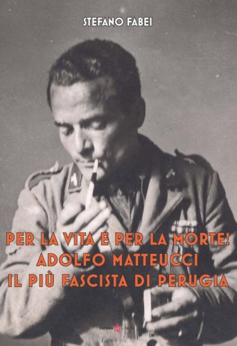 Per la vita e per la morte! Adolfo Matteucci il pi&ugrave; fascista di Perugia