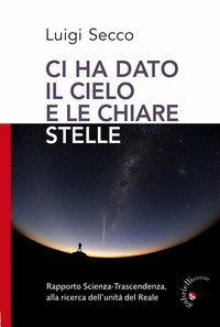 Ci hai dato il cielo e le chiare stelle. Rapporto Scienza-Trascendenza, alla ricerca dell'unit&agrave; del Reale