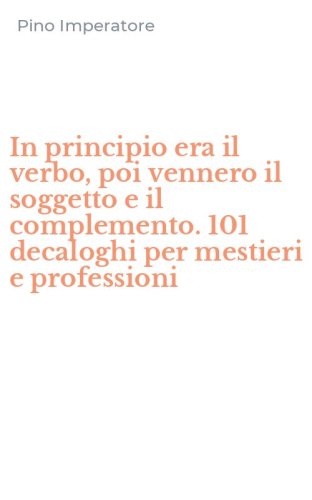 In principio era il verbo, poi vennero il soggetto e il complemento. 101 decaloghi per mestieri e professioni