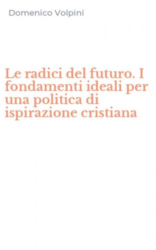 Le radici del futuro. I fondamenti ideali per una politica di ispirazione cristiana