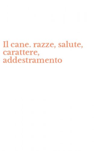 Il cane. razze, salute, carattere, addestramento