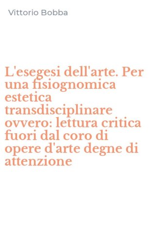 L'esegesi dell'arte. Per una fisiognomica estetica transdisciplinare ovvero: lettura critica fuori dal coro di opere d'arte degne di attenzione