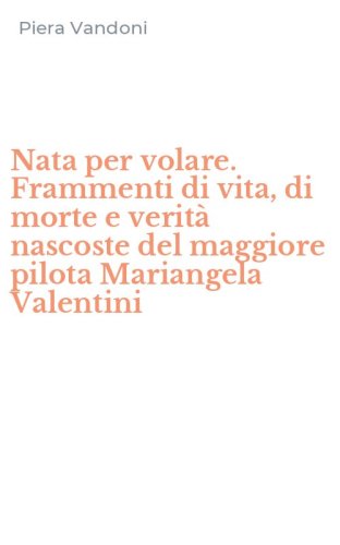 Nata per volare. Frammenti di vita, di morte e verit&agrave; nascoste del maggiore pilota Mariangela Valentini