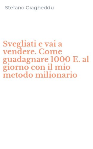 Svegliati e vai a vendere. Come guadagnare 1000 E. al giorno con il mio metodo milionario