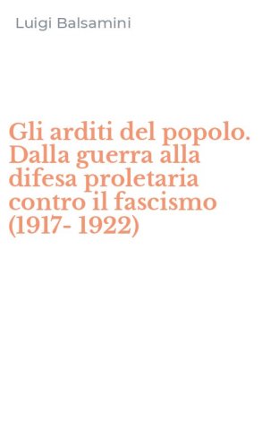Gli arditi del popolo. Dalla guerra alla difesa proletaria contro il fascismo (1917-1922)