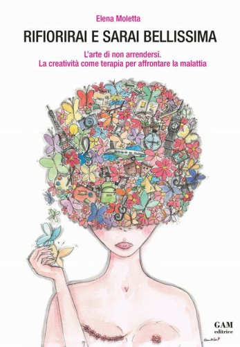 Rifiorirai e sarai bellissima. L'arte di non arrendersi. La creativit&agrave; come terapia per affrontare la malattia