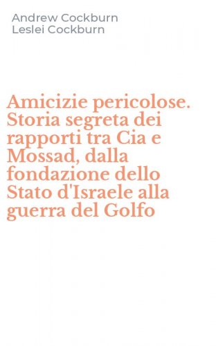 Amicizie pericolose. Storia segreta dei rapporti tra Cia e Mossad, dalla fondazione dello Stato d'Israele alla guerra del Golfo