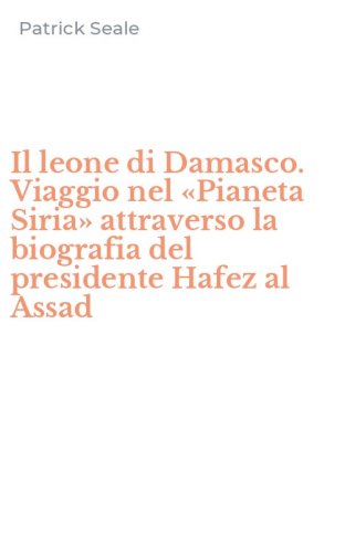 Il leone di Damasco. Viaggio nel &laquo;Pianeta Siria&raquo; attraverso la biografia del presidente Hafez al Assad