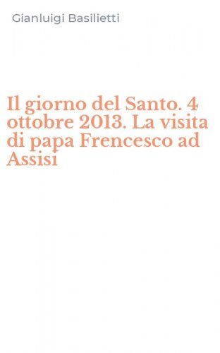 Il giorno del Santo. 4 ottobre 2013. La visita di papa Frencesco ad Assisi