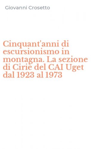 Cinquant'anni di escursionismo in montagna. La sezione di Ciri&egrave; del CAI Uget dal 1923 al 1973