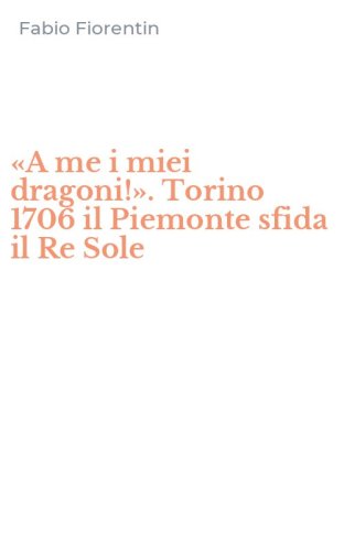&laquo;A me i miei dragoni!&raquo;. Torino 1706 il Piemonte sfida il Re Sole