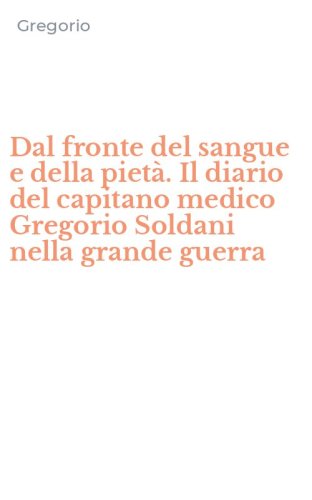 Dal fronte del sangue e della piet&agrave;. Il diario del capitano medico Gregorio Soldani nella grande guerra