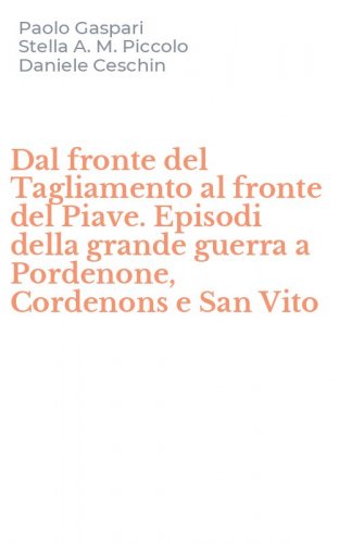 Dal fronte del Tagliamento al fronte del Piave. Episodi della grande guerra a Pordenone, Cordenons e San Vito