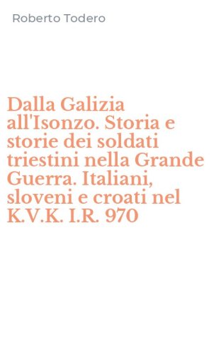 Dalla Galizia all'Isonzo. Storia e storie dei soldati triestini nella Grande Guerra. Italiani, sloveni e croati nel K.V.K. I.R. 970