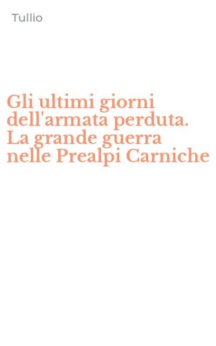 Gli ultimi giorni dell'armata perduta. La grande guerra nelle Prealpi Carniche