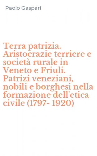 Terra patrizia. Aristocrazie terriere e societ&agrave; rurale in Veneto e Friuli. Patrizi veneziani, nobili e borghesi nella formazione dell'etica civile (1797-1920)