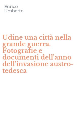 Udine una citt&agrave; nella grande guerra. Fotografie e documenti dell'anno dell'invasione austro-tedesca