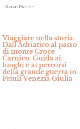 Viaggiare nella storia. Dall'Adriatico al passo di monte Croce Carnico. Guida ai luoghi e ai percorsi della grande guerra in Friuli Venezia Giulia