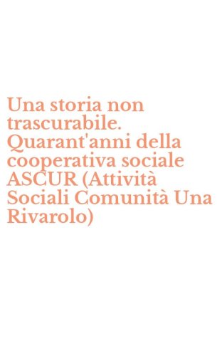 Una storia non trascurabile. Quarant'anni della cooperativa sociale ASCUR (Attivit&agrave; Sociali Comunit&agrave; Una Rivarolo)