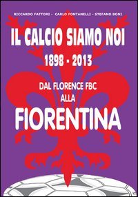 Il calcio siamo noi. 1898-2013 dal Florence FBC alla Fiorentina