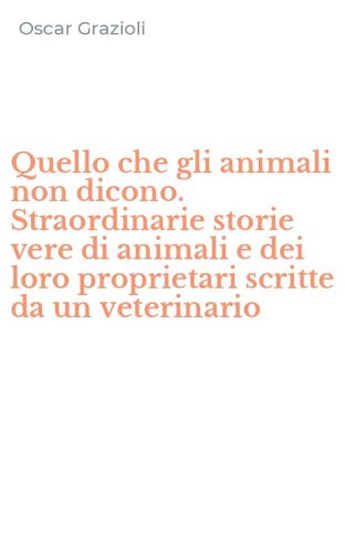 Quello che gli animali non dicono. Straordinarie storie vere di animali e dei loro proprietari scritte da un veterinario