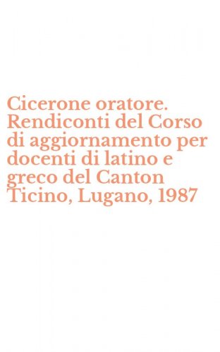 Cicerone oratore. Rendiconti del Corso di aggiornamento per docenti di latino e greco del Canton Ticino, Lugano, 1987