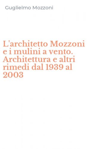L'architetto Mozzoni e i mulini a vento. Architettura e altri rimedi dal 1939 al 2003
