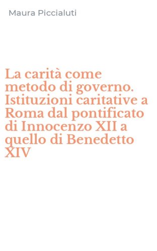 La carit&agrave; come metodo di governo. Istituzioni caritative a Roma dal pontificato di Innocenzo XII a quello di Benedetto XIV