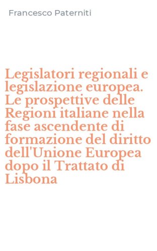 Legislatori regionali e legislazione europea. Le prospettive delle Regioni italiane nella fase ascendente di formazione del diritto dell'Unione Europea dopo il Trattato di Lisbona