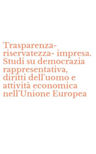 Trasparenza-riservatezza-impresa. Studi su democrazia rappresentativa, diritti dell'uomo e attivit&agrave; economica nell'Unione Europea
