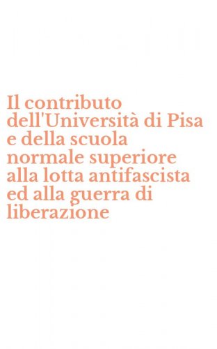 Il contributo dell'Universit&agrave; di Pisa e della scuola normale superiore alla lotta antifascista ed alla guerra di liberazione