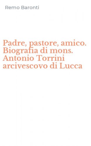 Padre, pastore, amico. Biografia di mons. Antonio Torrini arcivescovo di Lucca